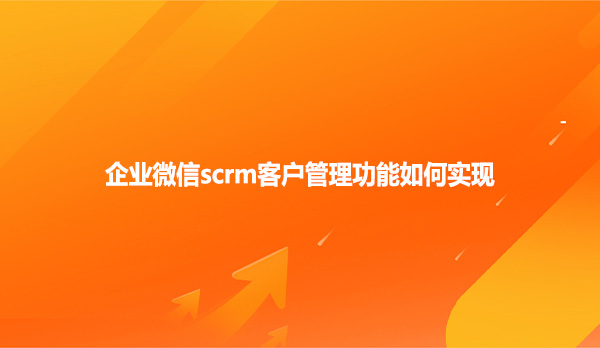 企业微信scrm客户管理功能如何实现