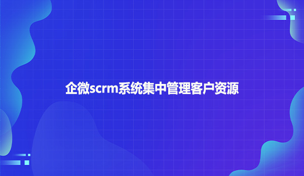 企微scrm系统集中管理客户资源