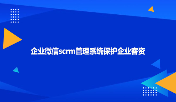 企业微信scrm管理系统保护企业客资