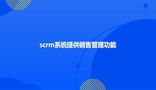 SCRM系统：销售人员的全方位客户管理利器