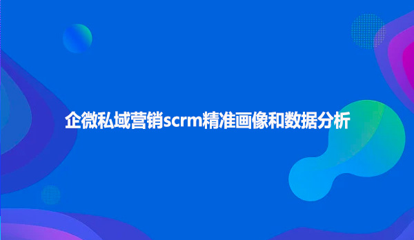 企微私域营销scrm精准画像和数据分析