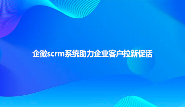 企微scrm系统助力企业客户拉新促活