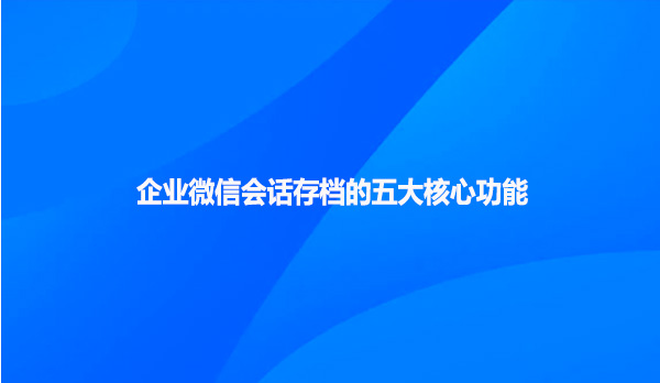 企业微信会话存档的五大核心功能