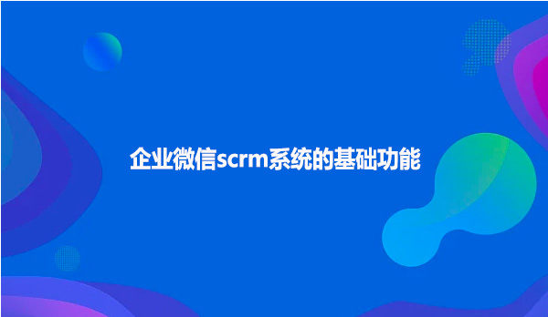 企业微信scrm系统的基础功能！
