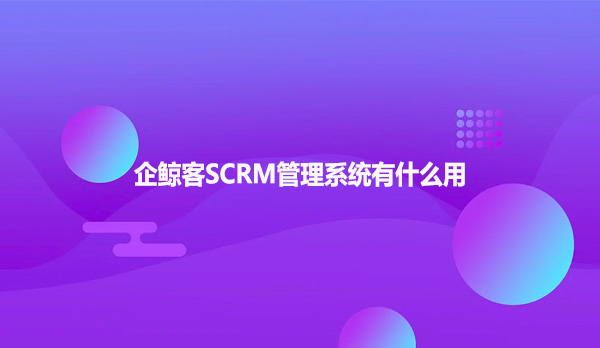 企鲸客SCRM管理系统有什么用