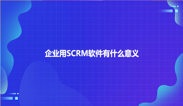 企业用SCRM软件有什么意义