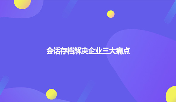 会话存档解决企业三大痛点