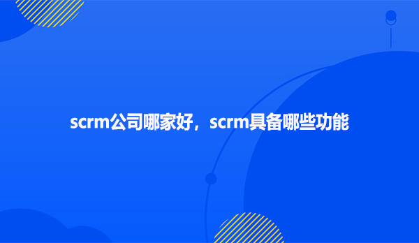 scrm公司哪家好，scrm具备哪些功能？