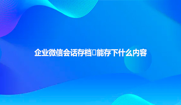 企业微信会话存档‌能存下什么内容