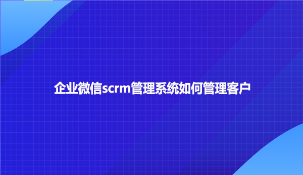 企业微信scrm管理系统如何管理客户呢