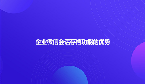 企业微信会话存档功能的优势