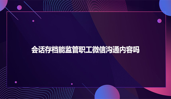 会话存档能监管职工微信沟通内容吗