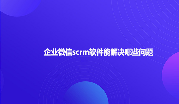企业微信scrm软件能解决哪些问题