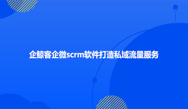 企鲸客企微scrm软件打造私域流量服务？