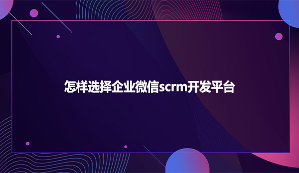 怎样选择企业微信scrm开发平台