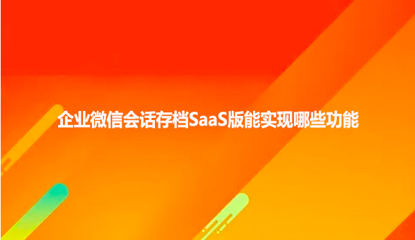 企业微信会话存档SaaS版能实现哪些功能
