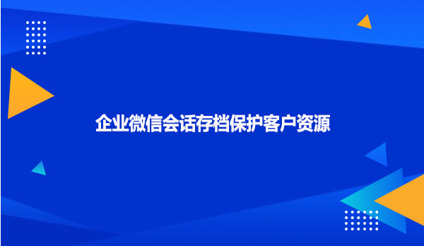 企业微信会话存档保护客户资源