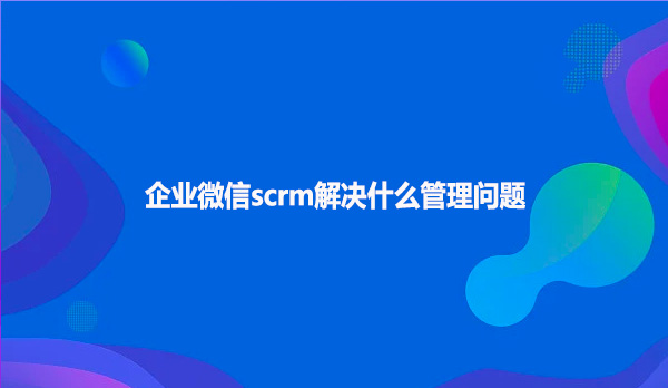 企业微信scrm解决什么管理问题