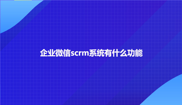 企业微信scrm系统有什么样的功能?
