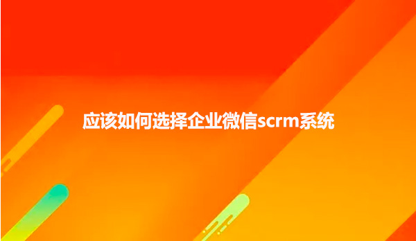 应该如何选择企业微信scrm系统