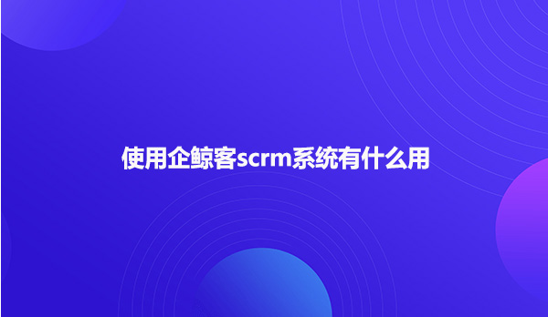 使用企鲸客scrm系统有什么用