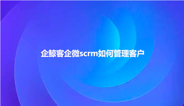 企鲸客企微scrm如何管理客户