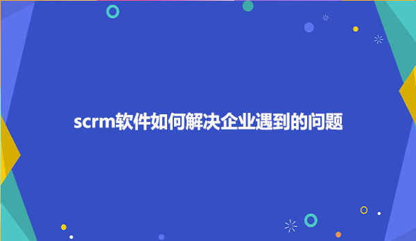 scrm软件如何解决企业遇到的问题