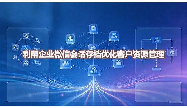 利用企业微信会话存档优化客户资源管理