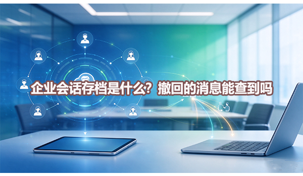 企业会话存档是什么？撤回的消息能查到吗？