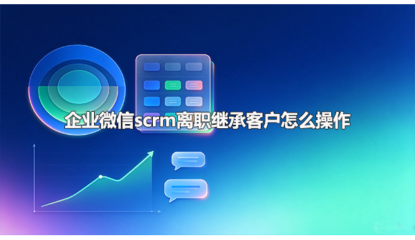 企业微信scrm离职继承客户怎么操作