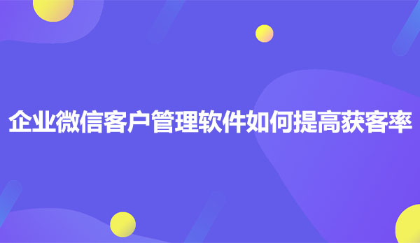 企业微信客户管理软件如何提高获客率