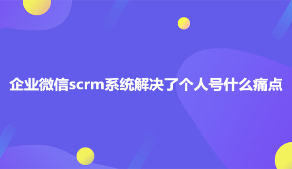 企业微信scrm系统解决了个人号什么痛点