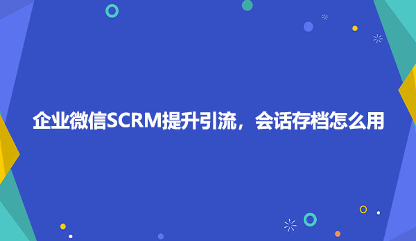企业微信SCRM提升引流，会话存档怎么用