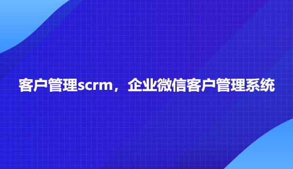 客户管理scrm，企业微信客户管理系统