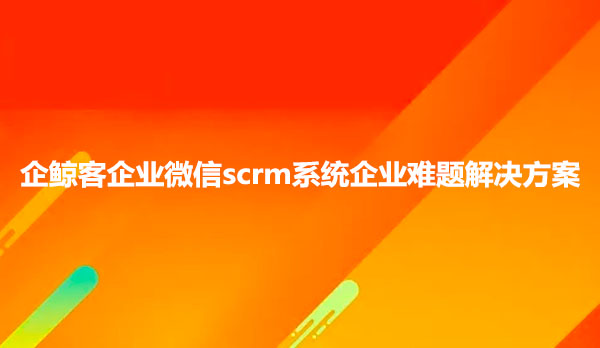 企鲸客企业微信scrm系统企业难题解决方案