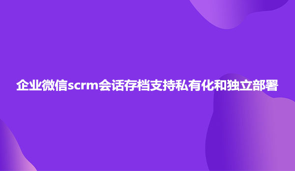 企业微信scrm会话存档支持私有化和独立部署