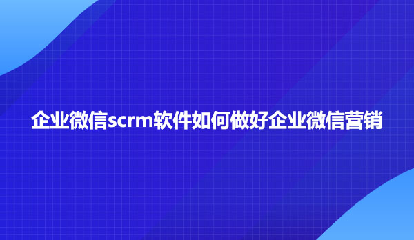 企业微信scrm软件如何做好企业微信营销