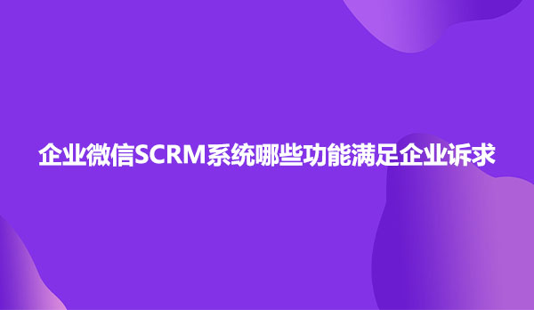 企业微信SCRM系统哪些功能满足企业诉求