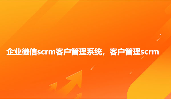 客户管理scrm，企业微信scrm客户管理系统