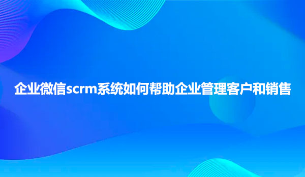 企业微信scrm系统如何帮助企业管理客户和销售