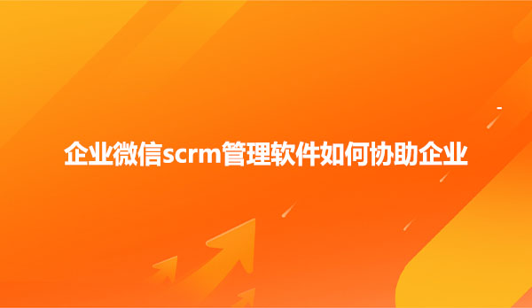 企业微信scrm管理软件如何协助企业