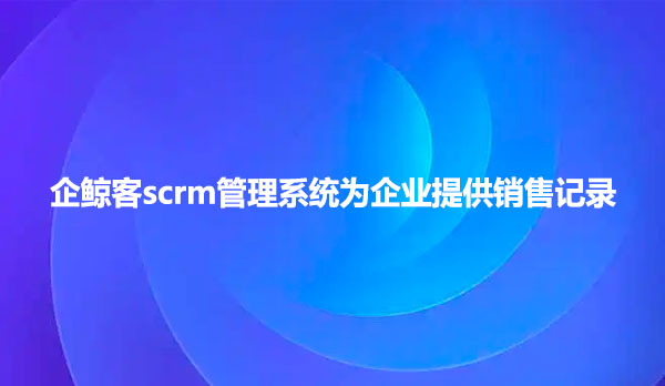企鲸客scrm管理系统为企业提供销售记录
