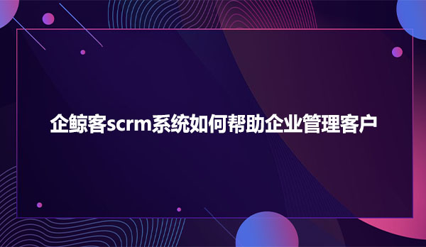 企鲸客scrm系统如何帮助企业管理客户