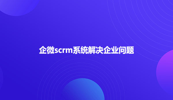 企微scrm系统解决企业问题