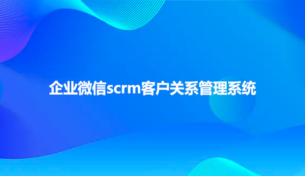 企业微信scrm，客户关系管理系统