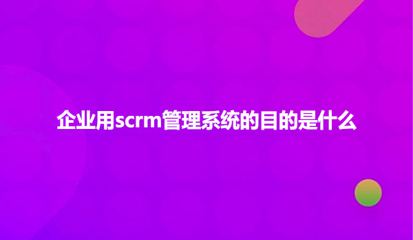 企业用scrm管理系统的目的是什么