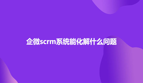 企微scrm系统能化解什么问题