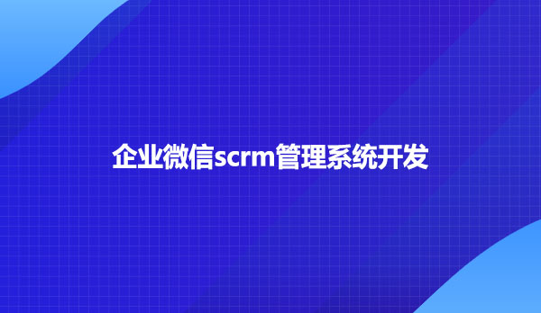 企业微信scrm，企业微信scrm管理系统开发
