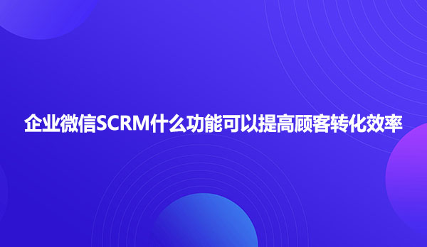 企业微信SCRM什么功能可以提高顾客转化效率
