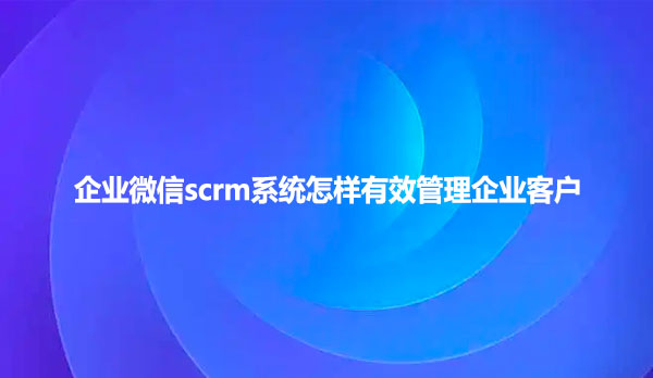 企业微信scrm系统怎样有效管理企业客户